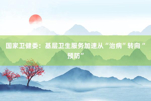 国家卫健委：基层卫生服务加速从“治病”转向“预防”