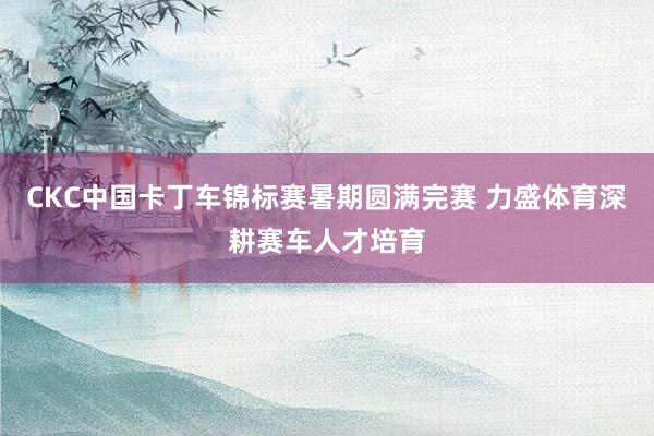 CKC中国卡丁车锦标赛暑期圆满完赛 力盛体育深耕赛车人才培育