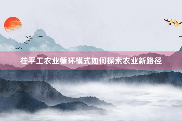 茌平工农业循环模式如何探索农业新路径