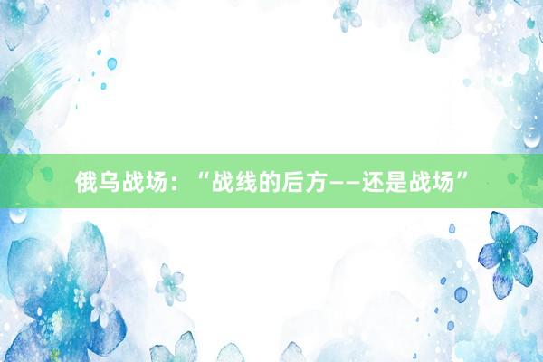 俄乌战场：“战线的后方——还是战场”