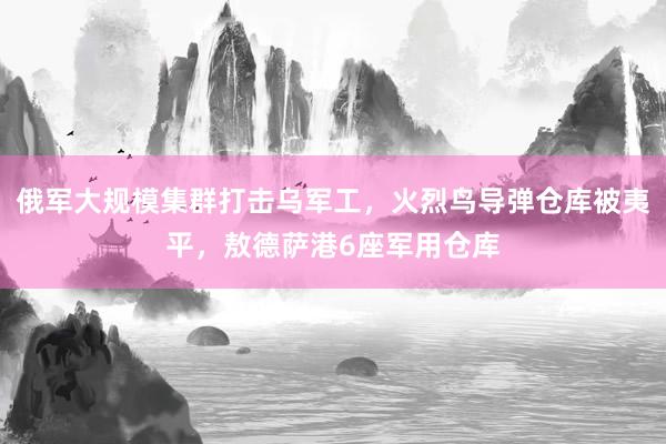 俄军大规模集群打击乌军工，火烈鸟导弹仓库被夷平，敖德萨港6座军用仓库