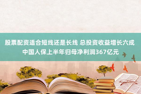 股票配资适合短线还是长线 总投资收益增长六成 中国人保上半年归母净利润367亿元