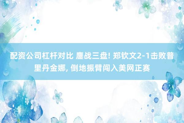 配资公司杠杆对比 鏖战三盘! 郑钦文2‑1击败普里丹金娜, 倒地振臂闯入美网正赛