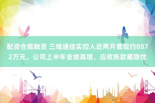 配资合规融资 三维通信实控人近两月套现约8872万元，公司上半年业绩高增，应收账款藏隐忧