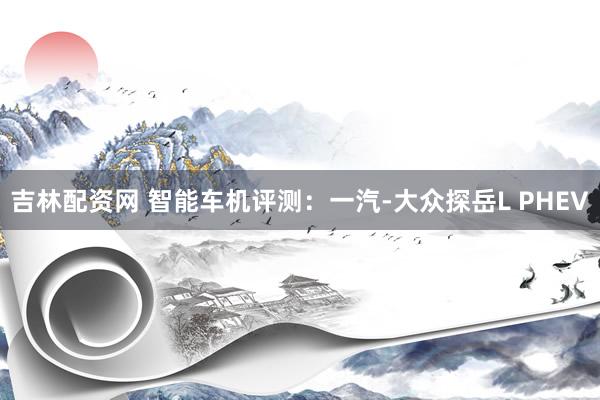 吉林配资网 智能车机评测：一汽-大众探岳L PHEV