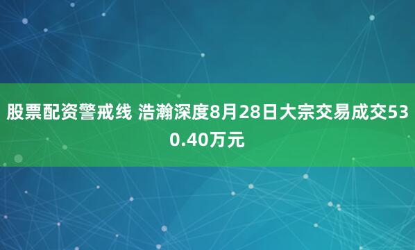 股票配资警戒线 浩瀚深度8月28日大宗交易成交530.40万元