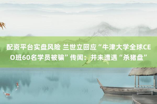 配资平台实盘风险 兰世立回应“牛津大学全球CEO班60名学员被骗”传闻：并未遭遇“杀猪盘”