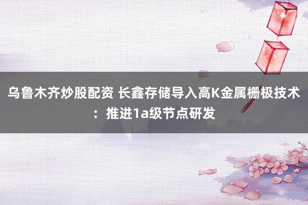 乌鲁木齐炒股配资 长鑫存储导入高K金属栅极技术：推进1a级节点研发