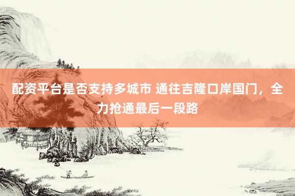 配资平台是否支持多城市 通往吉隆口岸国门，全力抢通最后一段路