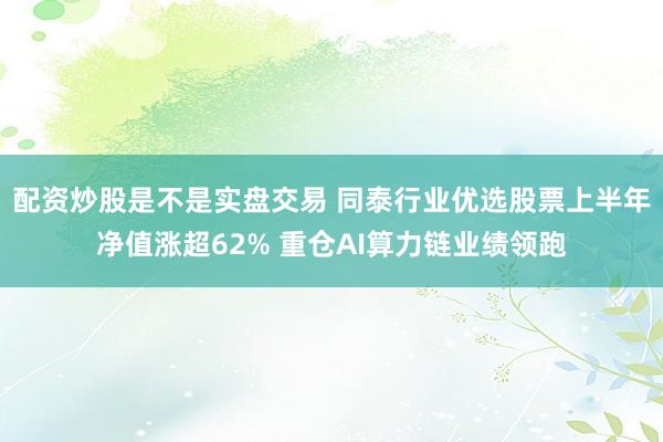 配资炒股是不是实盘交易 同泰行业优选股票上半年净值涨超62% 重仓AI算力链业绩领跑