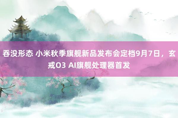 吞没形态 小米秋季旗舰新品发布会定档9月7日,玄戒O3 AI旗舰处理器首发