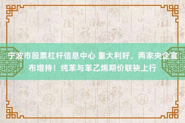宁波市股票杠杆信息中心 重大利好，两家央企宣布增持！纯苯与苯乙烯期价联袂上行