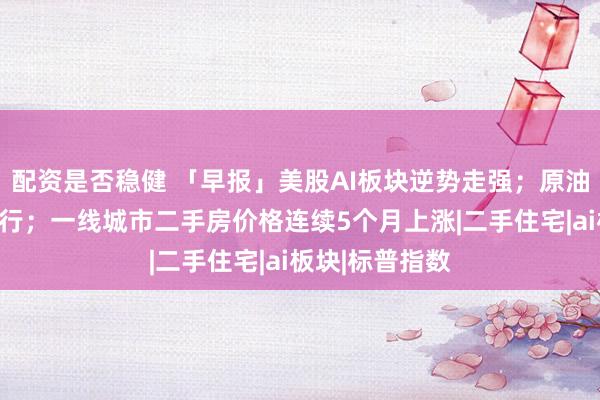 配资是否稳健 「早报」美股AI板块逆势走强；原油、黄金双双上行；一线城市二手房价格连续5个月上涨|二手住宅|ai板块|标普指数