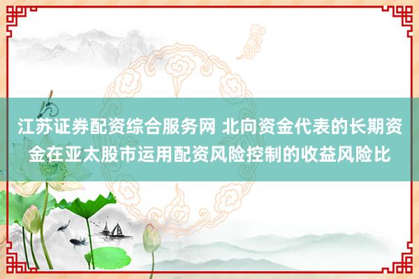 江苏证券配资综合服务网 北向资金代表的长期资金在亚太股市运用配资风险控制的收益风险比