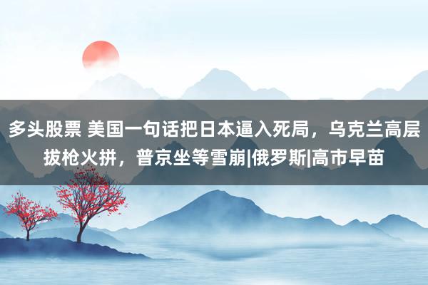 多头股票 美国一句话把日本逼入死局，乌克兰高层拔枪火拼，普京坐等雪崩|俄罗斯|高市早苗