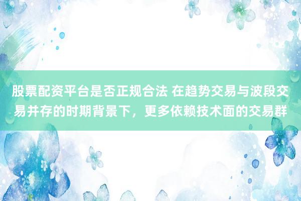 股票配资平台是否正规合法 在趋势交易与波段交易并存的时期背景下，更多依赖技术面的交易群