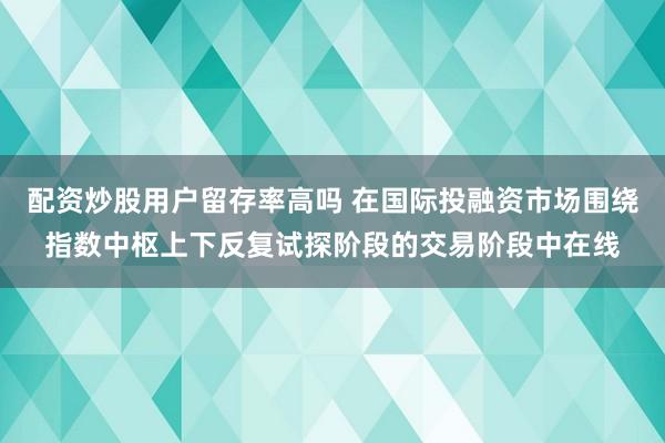 配资炒股用户留存率高吗 在国际投融资市场围绕指数中枢上下反复试探阶段的交易阶段中在线