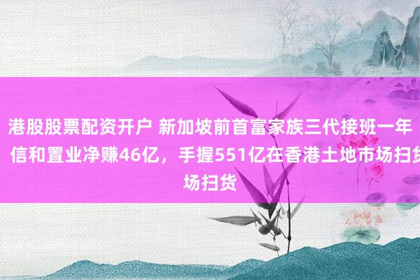 港股股票配资开户 新加坡前首富家族三代接班一年，信和置业净赚46亿，手握551亿在香港土地市场扫货