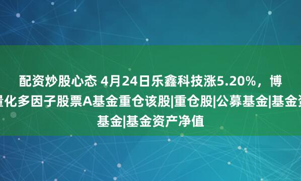 配资炒股心态 4月24日乐鑫科技涨5.20%，博时智选量化多因子股票A基金重仓该股|重仓股|公募基金|基金资产净值
