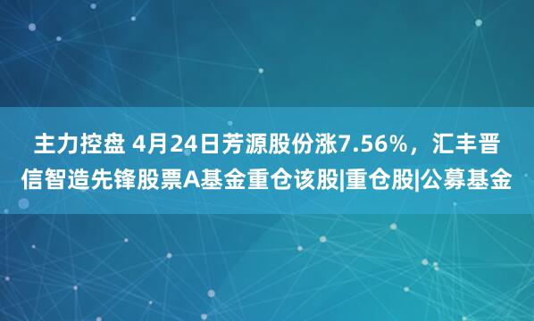 主力控盘 4月24日芳源股份涨7.56%，汇丰晋信智造先锋股票A基金重仓该股|重仓股|公募基金