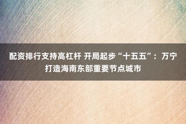 配资排行支持高杠杆 开局起步“十五五”：万宁打造海南东部重要节点城市