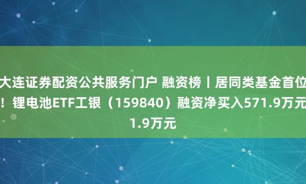 大连证券配资公共服务门户 融资榜丨居同类基金首位！锂电池ETF工银（159840）融资净买入571.9万元