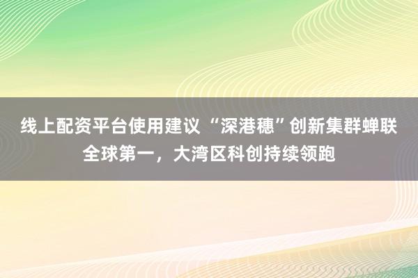 线上配资平台使用建议 “深港穗”创新集群蝉联全球第一，大湾区科创持续领跑