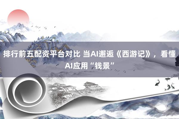 排行前五配资平台对比 当AI邂逅《西游记》，看懂AI应用“钱景”