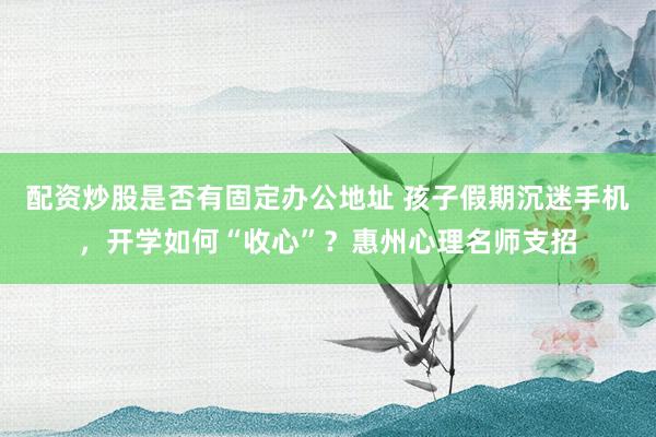 配资炒股是否有固定办公地址 孩子假期沉迷手机，开学如何“收心”？惠州心理名师支招