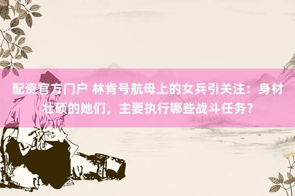 配资官方门户 林肯号航母上的女兵引关注：身材壮硕的她们，主要执行哪些战斗任务？