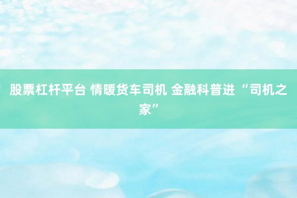 股票杠杆平台 情暖货车司机 金融科普进 “司机之家”