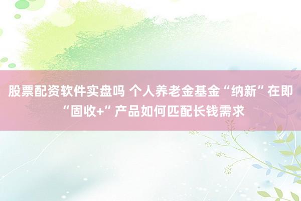 股票配资软件实盘吗 个人养老金基金“纳新”在即 “固收+”产品如何匹配长钱需求