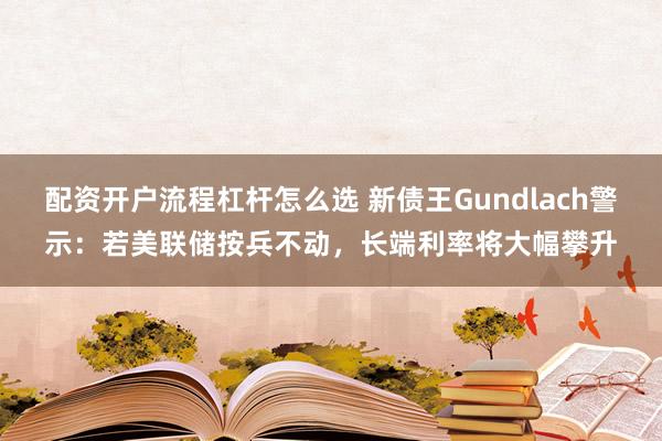 配资开户流程杠杆怎么选 新债王Gundlach警示：若美联储按兵不动，长端利率将大幅攀升