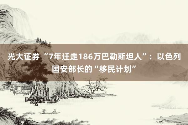 光大证券 “7年迁走186万巴勒斯坦人”：以色列国安部长的“移民计划”