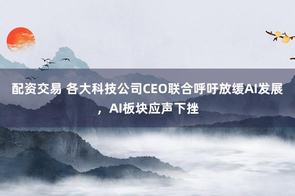 配资交易 各大科技公司CEO联合呼吁放缓AI发展，AI板块应声下挫