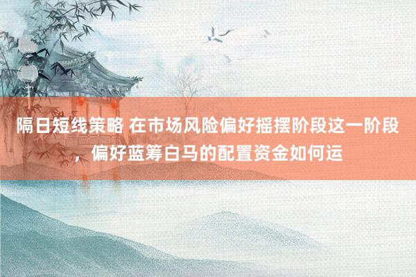 隔日短线策略 在市场风险偏好摇摆阶段这一阶段，偏好蓝筹白马的配置资金如何运