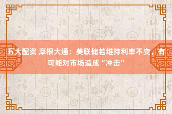 五大配资 摩根大通：美联储若维持利率不变，有可能对市场造成“冲击”