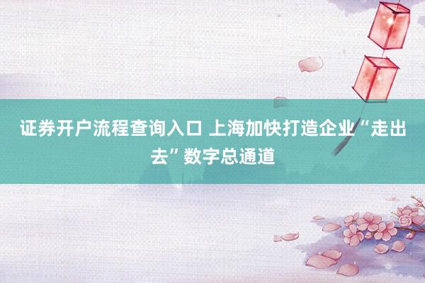 证券开户流程查询入口 上海加快打造企业“走出去”数字总通道