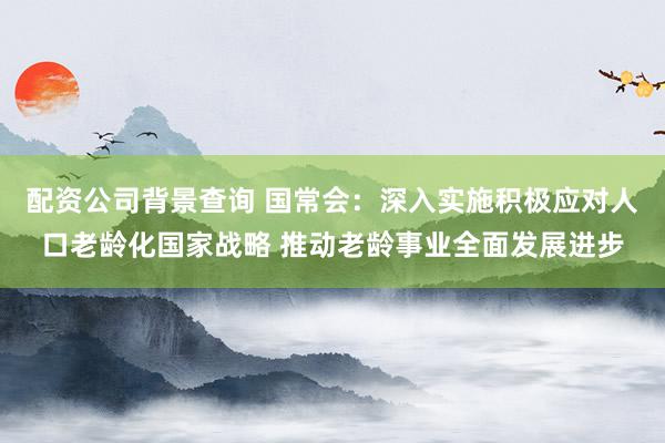 配资公司背景查询 国常会：深入实施积极应对人口老龄化国家战略 推动老龄事业全面发展进步