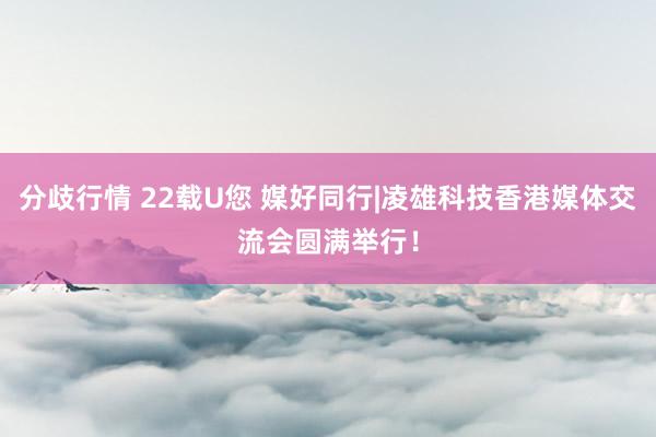 分歧行情 22载U您 媒好同行|凌雄科技香港媒体交流会圆满举行！