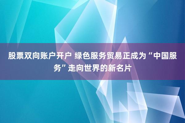 股票双向账户开户 绿色服务贸易正成为“中国服务”走向世界的新名片