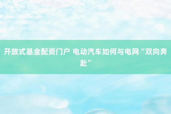 开放式基金配资门户 电动汽车如何与电网“双向奔赴”