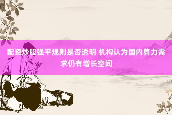 配资炒股强平规则是否透明 机构认为国内算力需求仍有增长空间