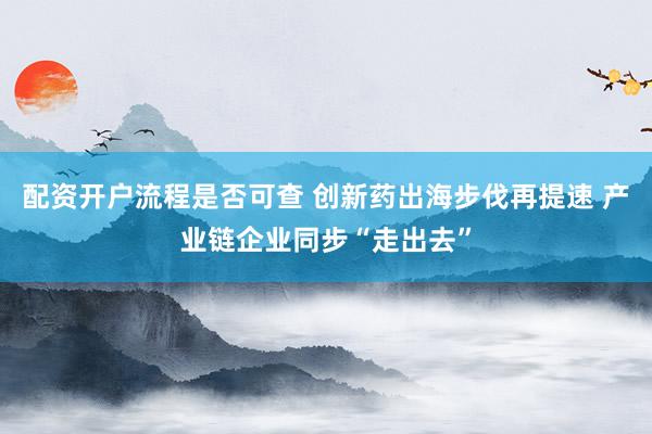 配资开户流程是否可查 创新药出海步伐再提速 产业链企业同步“走出去”