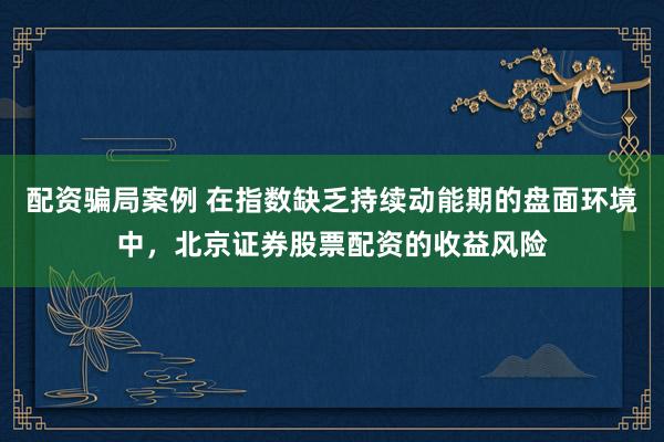 配资骗局案例 在指数缺乏持续动能期的盘面环境中，北京证券股票配资的收益风险