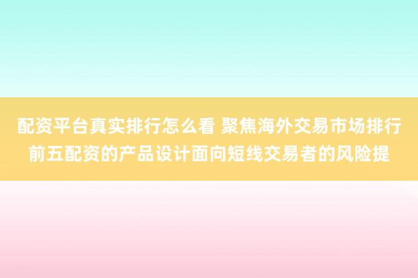 配资平台真实排行怎么看 聚焦海外交易市场排行前五配资的产品设计面向短线交易者的风险提
