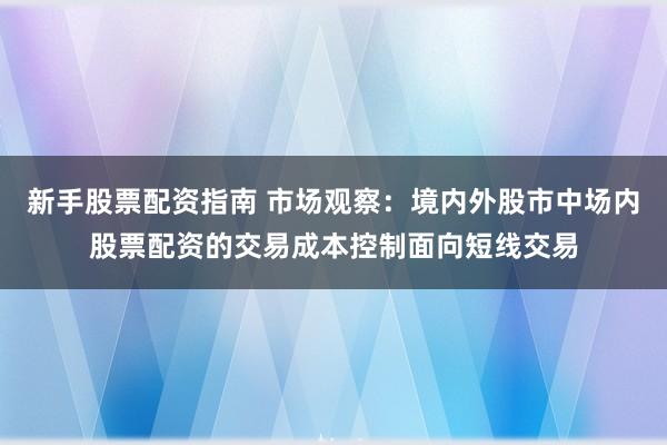 新手股票配资指南 市场观察：境内外股市中场内股票配资的交易成本控制面向短线交易