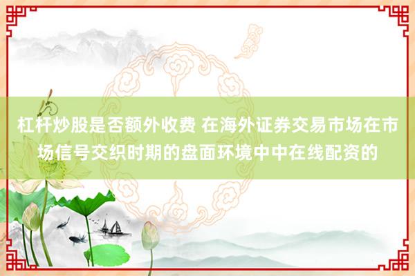 杠杆炒股是否额外收费 在海外证券交易市场在市场信号交织时期的盘面环境中中在线配资的