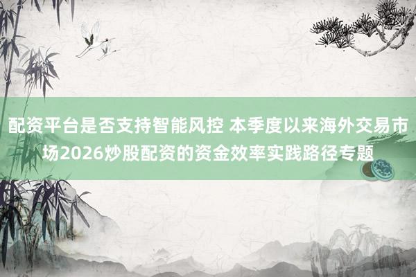 配资平台是否支持智能风控 本季度以来海外交易市场2026炒股配资的资金效率实践路径专题