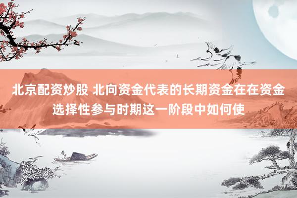 北京配资炒股 北向资金代表的长期资金在在资金选择性参与时期这一阶段中如何使